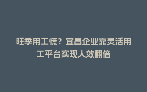 旺季用工慌？宜昌企业靠灵活用工平台实现人效翻倍