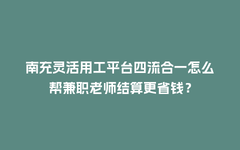 南充灵活用工平台四流合一怎么帮兼职老师结算更省钱？