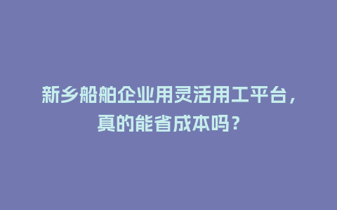 新乡船舶企业用灵活用工平台，真的能省成本吗？