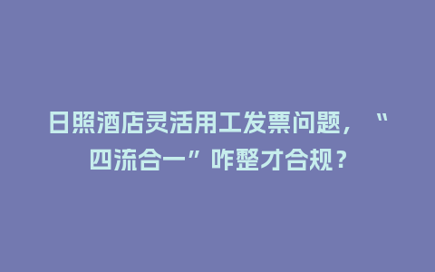 日照酒店灵活用工发票问题，“四流合一”咋整才合规？