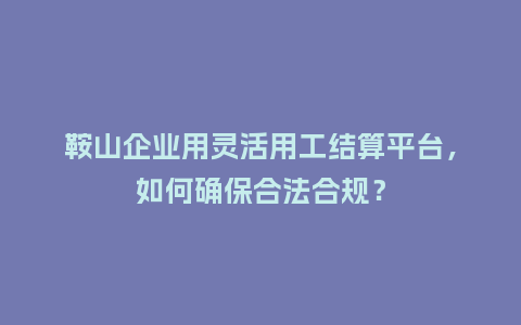 鞍山企业用灵活用工结算平台，如何确保合法合规？