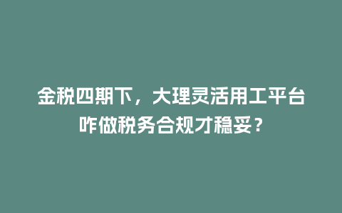 金税四期下，大理灵活用工平台咋做税务合规才稳妥？