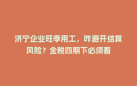 济宁企业旺季用工，咋避开结算风险？金税四期下必须看
