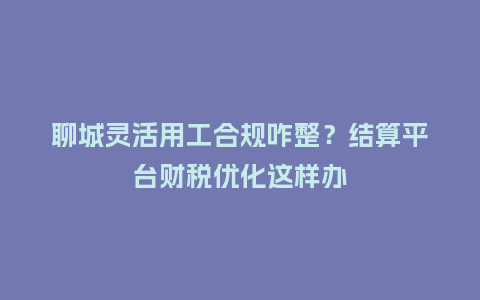 聊城灵活用工合规咋整？结算平台财税优化这样办