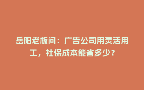 岳阳老板问：广告公司用灵活用工，社保成本能省多少？