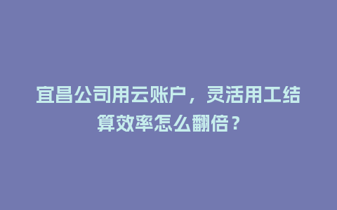 宜昌公司用云账户，灵活用工结算效率怎么翻倍？
