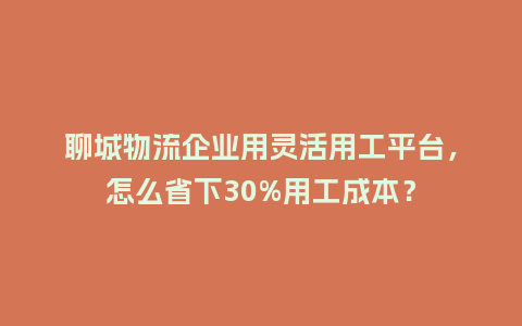 聊城物流企业用灵活用工平台，怎么省下30%用工成本？