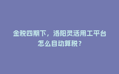 金税四期下，洛阳灵活用工平台怎么自动算税？