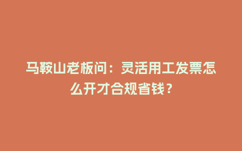 马鞍山老板问：灵活用工发票怎么开才合规省钱？