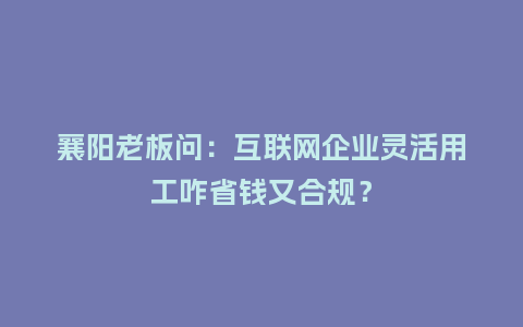 襄阳老板问：互联网企业灵活用工咋省钱又合规？