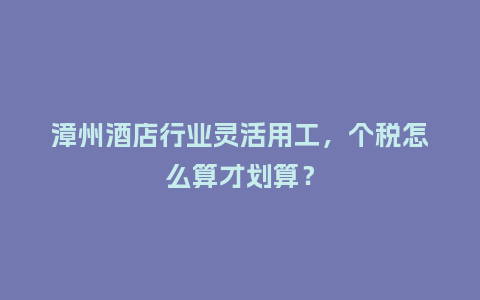 漳州酒店行业灵活用工，个税怎么算才划算？