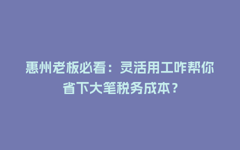 惠州老板必看：灵活用工咋帮你省下大笔税务成本？