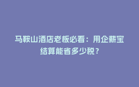 马鞍山酒店老板必看：用企薪宝结算能省多少税？