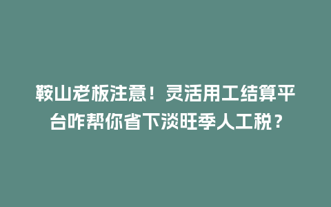 鞍山老板注意！灵活用工结算平台咋帮你省下淡旺季人工税？