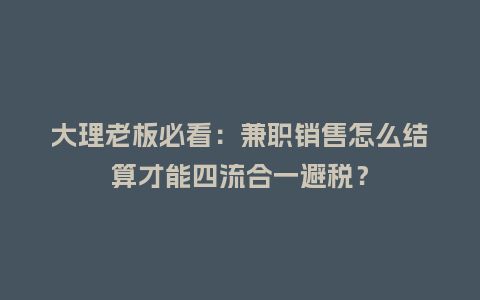 大理老板必看：兼职销售怎么结算才能四流合一避税？
