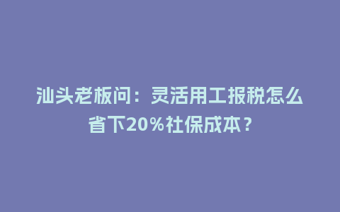 汕头老板问：灵活用工报税怎么省下20%社保成本？