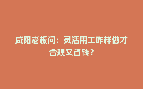 咸阳老板问：灵活用工咋样做才合规又省钱？