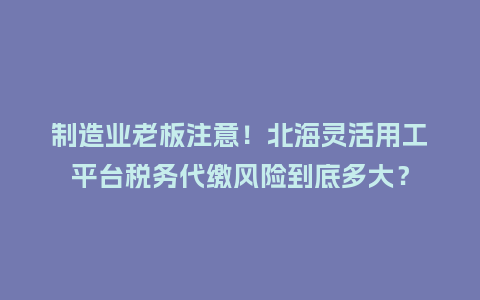 制造业老板注意！北海灵活用工平台税务代缴风险到底多大？