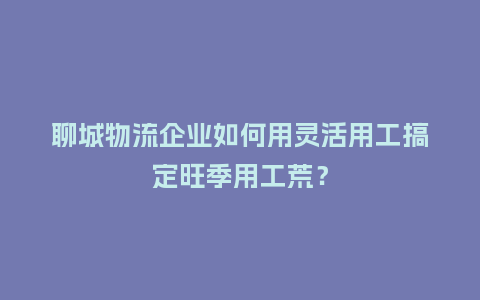 聊城物流企业如何用灵活用工搞定旺季用工荒?插图 聊城物流企业如何用灵活用工搞定旺季用工荒?插图