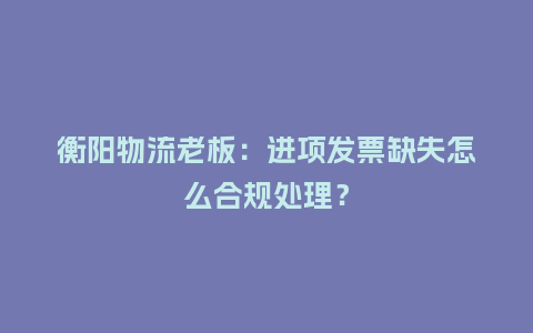 衡阳物流老板：进项发票缺失怎么合规处理？