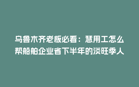 乌鲁木齐老板必看：慧用工怎么帮船舶企业省下半年的淡旺季人工成本？
