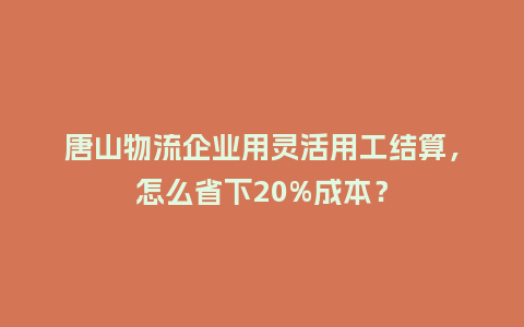唐山物流企业用灵活用工结算，怎么省下20%成本？