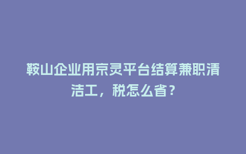 鞍山企业用京灵平台结算兼职清洁工，税怎么省？