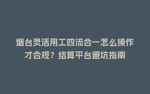 烟台灵活用工四流合一怎么操作才合规？结算平台避坑指南