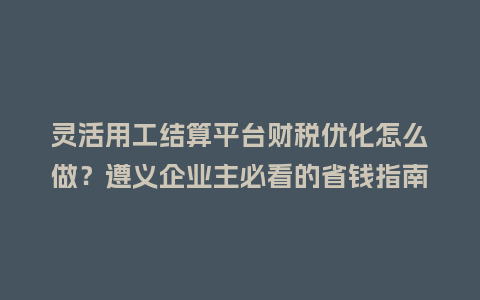 灵活用工结算平台财税优化怎么做?遵义企业主必看的省钱指南插图 灵活用工结算平台财税优化怎么做?遵义企业主必看的省钱指南插图