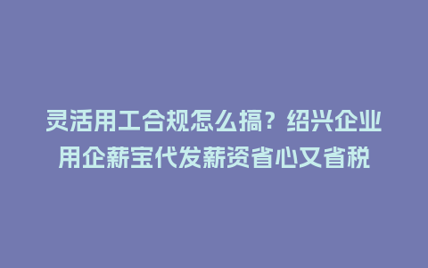 灵活用工合规怎么搞？绍兴企业用企薪宝代发薪资省心又省税