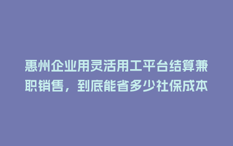 惠州企业用灵活用工平台结算兼职销售，到底能省多少社保成本？
