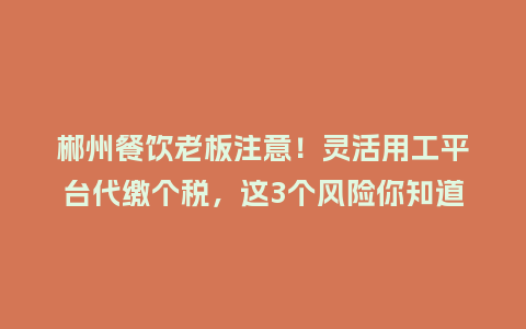 郴州餐饮老板注意！灵活用工平台代缴个税，这3个风险你知道吗？