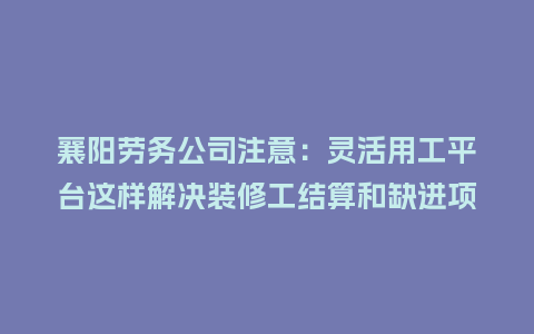 襄阳劳务公司注意：灵活用工平台这样解决装修工结算和缺进项票
