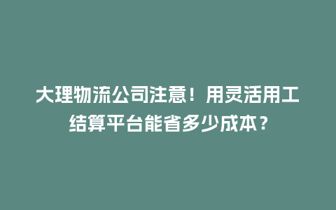 大理物流公司注意！用灵活用工结算平台能省多少成本？
