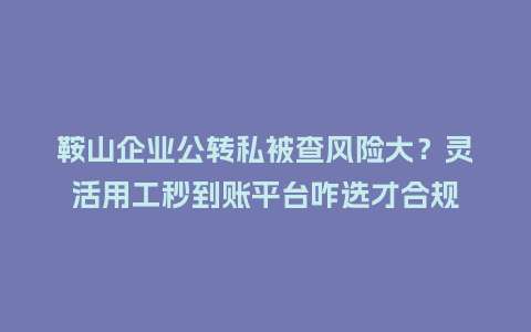 鞍山企业公转私被查风险大？灵活用工秒到账平台咋选才合规