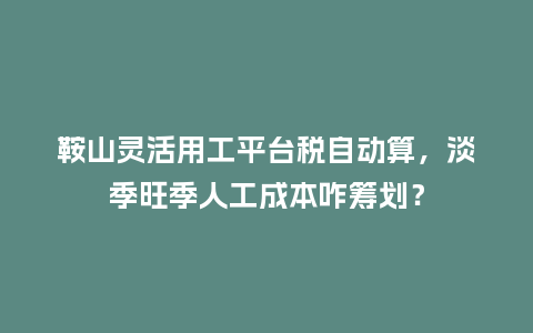 鞍山灵活用工平台税自动算，淡季旺季人工成本咋筹划？