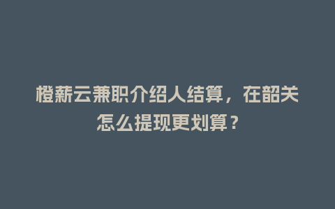 橙薪云兼职介绍人结算，在韶关怎么提现更划算？