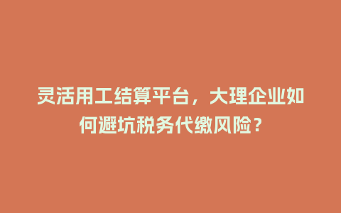 灵活用工结算平台，大理企业如何避坑税务代缴风险？