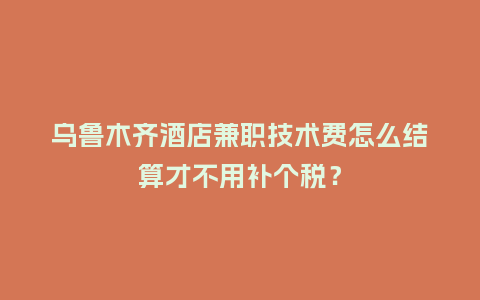 乌鲁木齐酒店兼职技术费怎么结算才不用补个税？