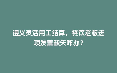 遵义灵活用工结算,餐饮老板进项发票缺失咋办?插图 遵义灵活用工结算,餐饮老板进项发票缺失咋办?插图