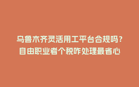 乌鲁木齐灵活用工平台合规吗？自由职业者个税咋处理最省心
