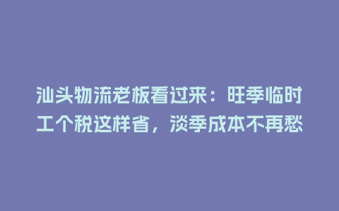 汕头物流老板看过来：旺季临时工个税这样省，淡季成本不再愁