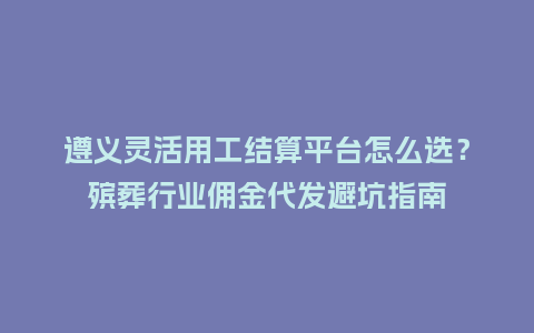遵义灵活用工结算平台怎么选？殡葬行业佣金代发避坑指南