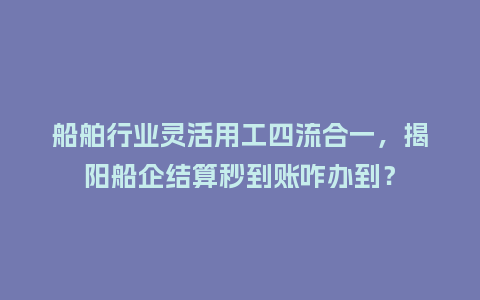 船舶行业灵活用工四流合一,揭阳船企结算秒到账咋办到?插图 船舶行业灵活用工四流合一,揭阳船企结算秒到账咋办到?插图