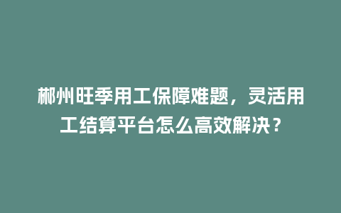 郴州旺季用工保障难题,灵活用工结算平台怎么高效解决?插图 郴州旺季用工保障难题,灵活用工结算平台怎么高效解决?插图