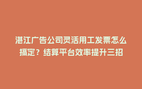 湛江广告公司灵活用工发票怎么搞定？结算平台效率提升三招