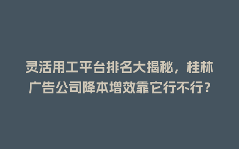 灵活用工平台排名大揭秘，桂林广告公司降本增效靠它行不行？