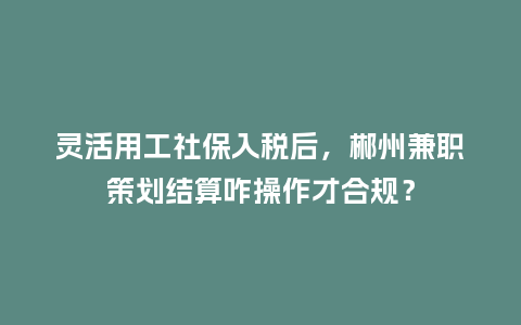 灵活用工社保入税后，郴州兼职策划结算咋操作才合规？