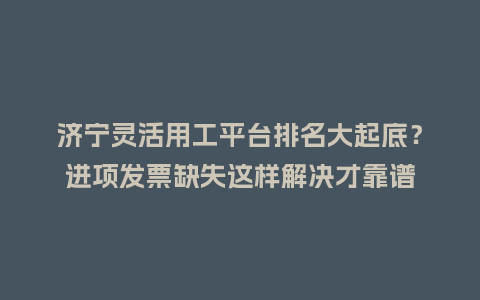 济宁灵活用工平台排名大起底？进项发票缺失这样解决才靠谱