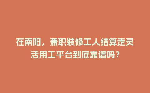 在南阳，兼职装修工人结算走灵活用工平台到底靠谱吗？